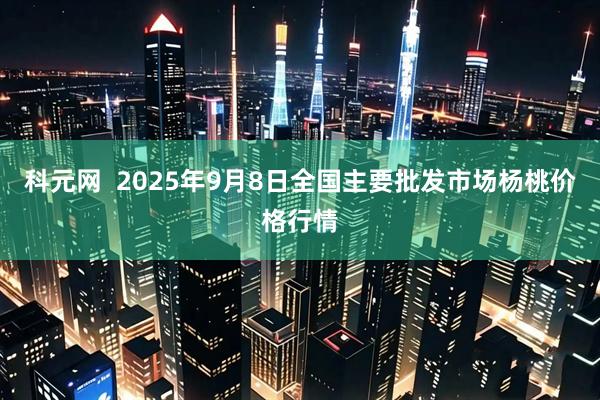 科元网  2025年9月8日全国主要批发市场杨桃价格行情