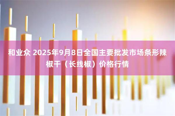 和业众 2025年9月8日全国主要批发市场条形辣椒干（长线椒）价格行情