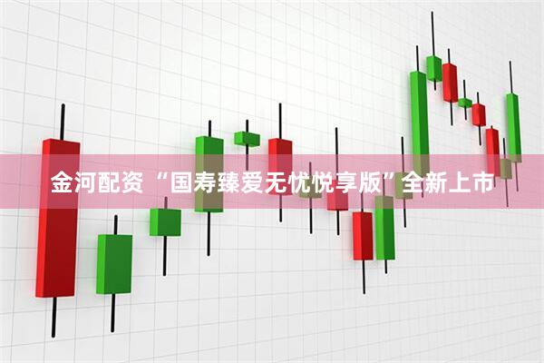 金河配资 “国寿臻爱无忧悦享版”全新上市