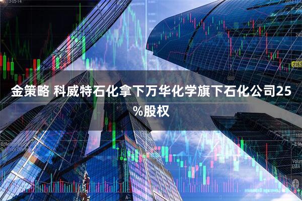 金策略 科威特石化拿下万华化学旗下石化公司25%股权