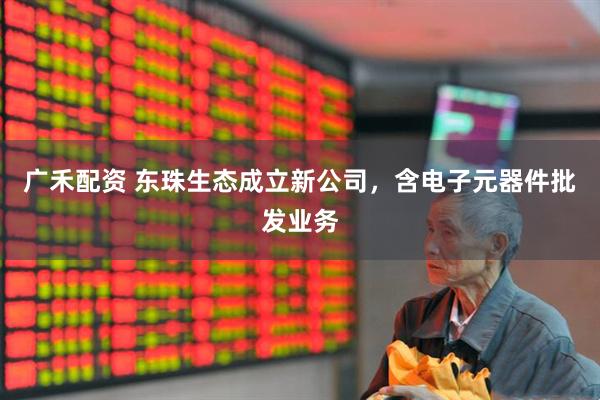 广禾配资 东珠生态成立新公司，含电子元器件批发业务