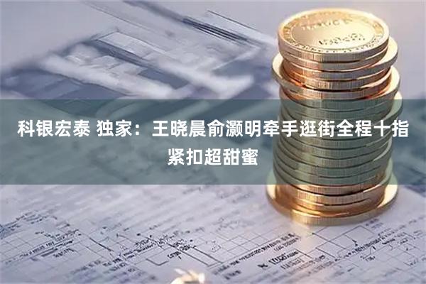 科银宏泰 独家：王晓晨俞灏明牵手逛街全程十指紧扣超甜蜜