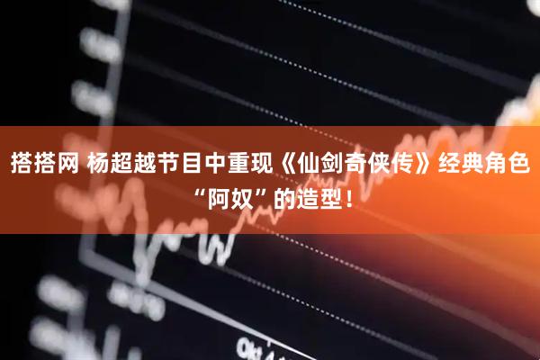 搭搭网 杨超越节目中重现《仙剑奇侠传》经典角色“阿奴”的造型！
