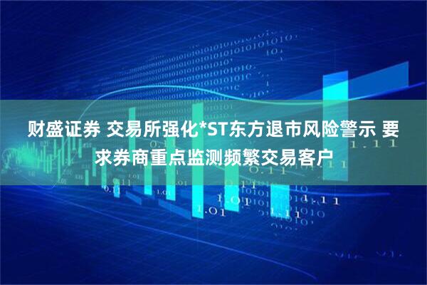 财盛证券 交易所强化*ST东方退市风险警示 要求券商重点监测频繁交易客户