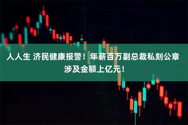 人人生 济民健康报警！年薪百万副总裁私刻公章 涉及金额上亿元！