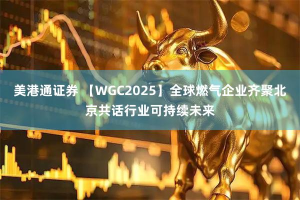 美港通证券 【WGC2025】全球燃气企业齐聚北京共话行业可持续未来