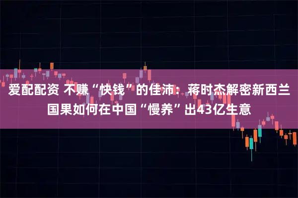 爱配配资 不赚“快钱”的佳沛：蒋时杰解密新西兰国果如何在中国“慢养”出43亿生意