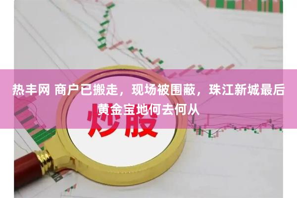 热丰网 商户已搬走，现场被围蔽，珠江新城最后黄金宝地何去何从