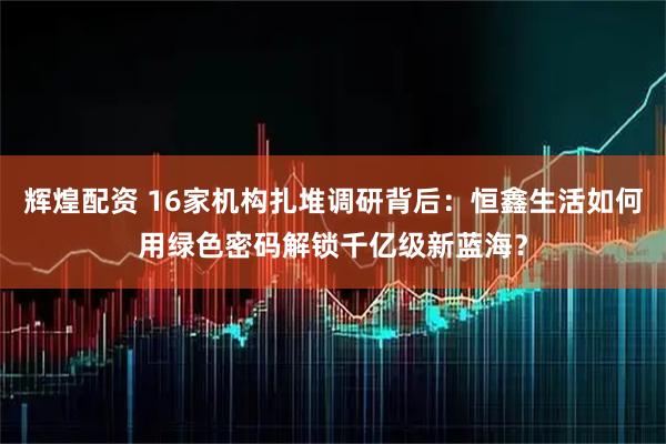 辉煌配资 16家机构扎堆调研背后：恒鑫生活如何用绿色密码解锁千亿级新蓝海？