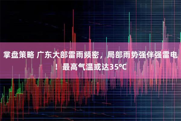 掌盘策略 广东大部雷雨频密，局部雨势强伴强雷电！最高气温或达35℃