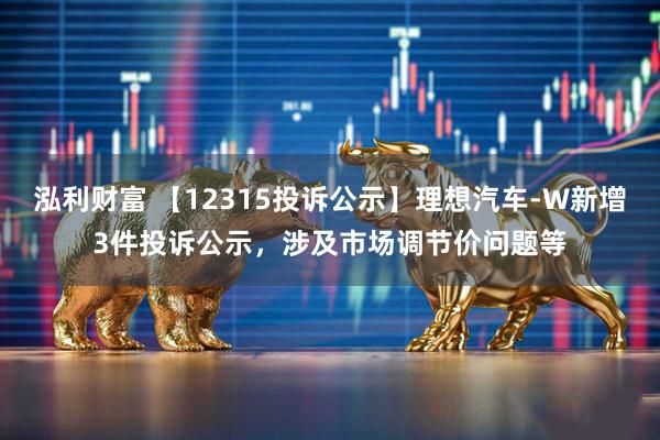 泓利财富 【12315投诉公示】理想汽车-W新增3件投诉公示，涉及市场调节价问题等