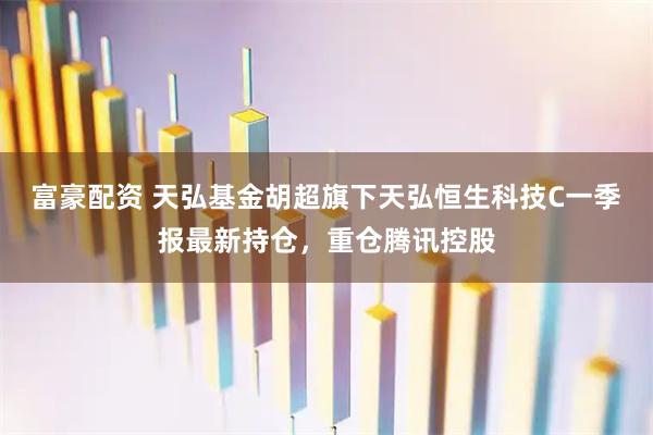 富豪配资 天弘基金胡超旗下天弘恒生科技C一季报最新持仓，重仓腾讯控股