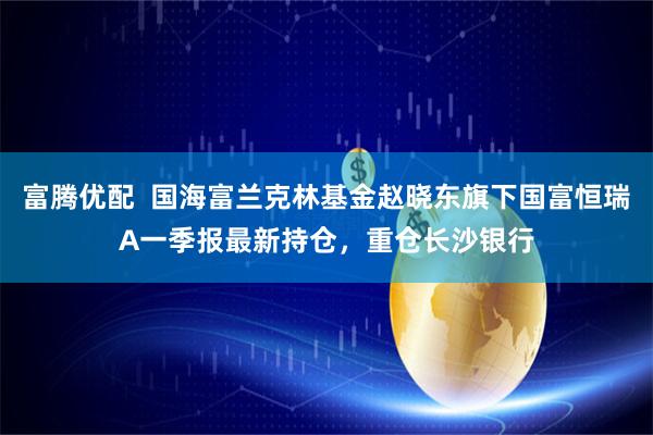 富腾优配  国海富兰克林基金赵晓东旗下国富恒瑞A一季报最新持仓，重仓长沙银行