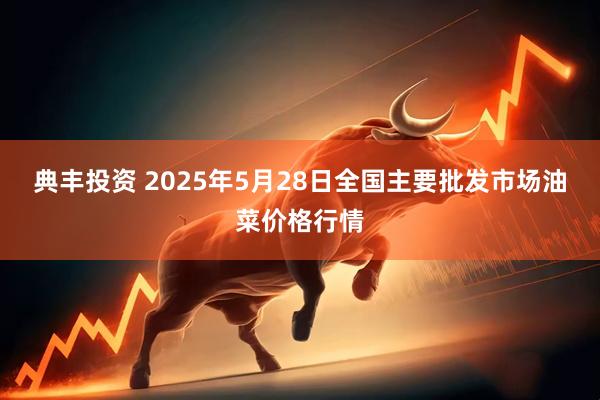 典丰投资 2025年5月28日全国主要批发市场油菜价格行情
