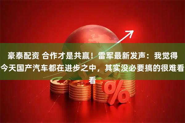 豪泰配资 合作才是共赢！雷军最新发声：我觉得今天国产汽车都在进步之中，其实没必要搞的很难看