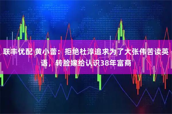 联丰优配 黄小蕾：拒绝杜淳追求为了大张伟苦读英语，转脸嫁给认识38年富商