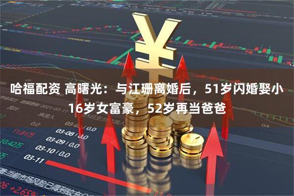 哈福配资 高曙光：与江珊离婚后，51岁闪婚娶小16岁女富豪，52岁再当爸爸