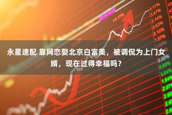 永星速配 靠网恋娶北京白富美，被调侃为上门女婿，现在过得幸福吗？