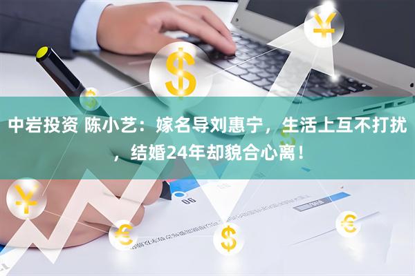 中岩投资 陈小艺：嫁名导刘惠宁，生活上互不打扰，结婚24年却貌合心离！