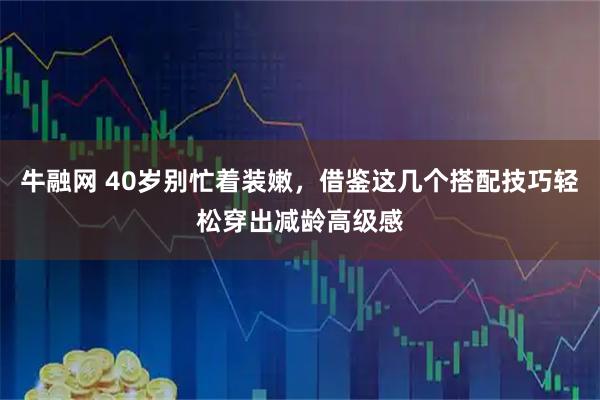 牛融网 40岁别忙着装嫩，借鉴这几个搭配技巧轻松穿出减龄高级感