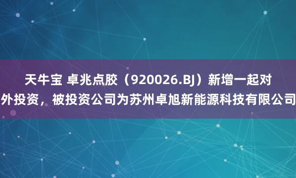 天牛宝 卓兆点胶（920026.BJ）新增一起对外投资，被投资公司为苏州卓旭新能源科技有限公司
