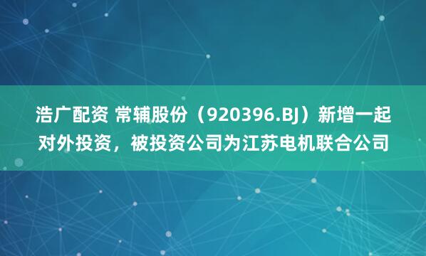 浩广配资 常辅股份（920396.BJ）新增一起对外投资，被投资公司为江苏电机联合公司