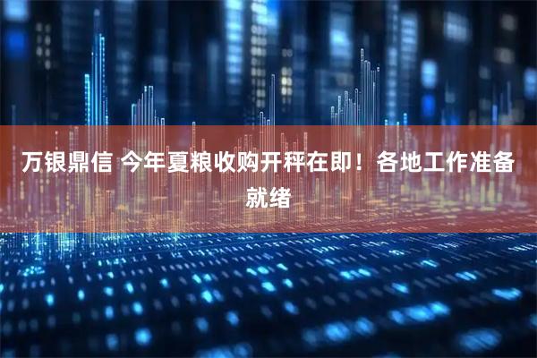万银鼎信 今年夏粮收购开秤在即！各地工作准备就绪