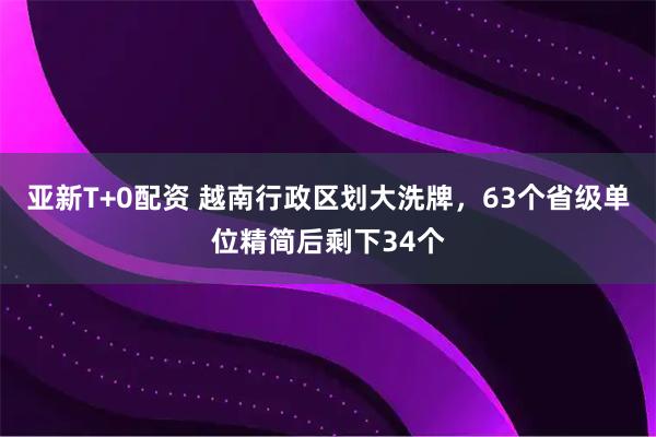 亚新T+0配资 越南行政区划大洗牌，63个省级单位精简后剩下34个