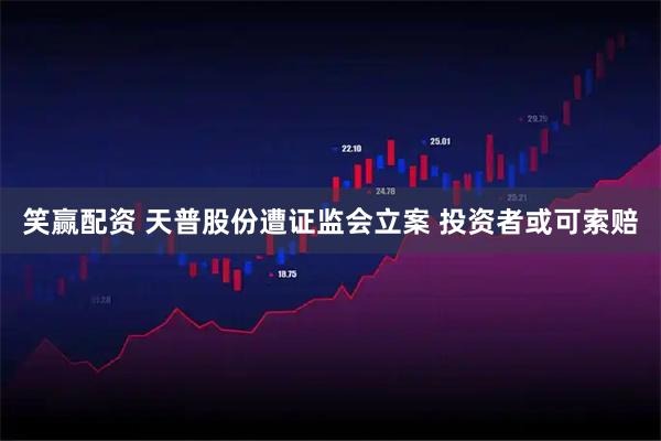 笑赢配资 天普股份遭证监会立案 投资者或可索赔