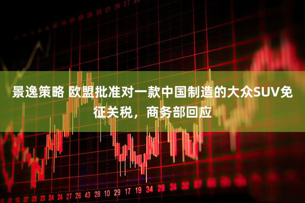 景逸策略 欧盟批准对一款中国制造的大众SUV免征关税,商务部回应