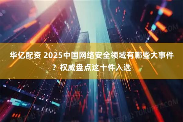 华亿配资 2025中国网络安全领域有哪些大事件？权威盘点这十件入选