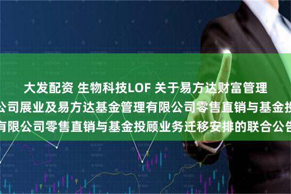 大发配资 生物科技LOF 关于易方达财富管理基金销售(广州)有限公司展业及易方达基金管理有限公司零售直销与基金投顾业务迁移安排的联合公告