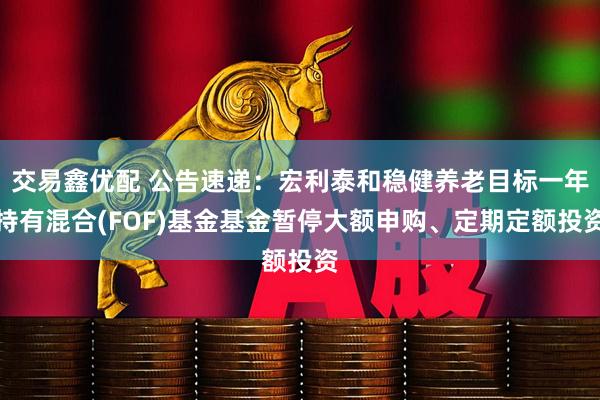 交易鑫优配 公告速递:宏利泰和稳健养老目标一年持有混合(FOF)基金基金暂停大额申购、定期定额投资
