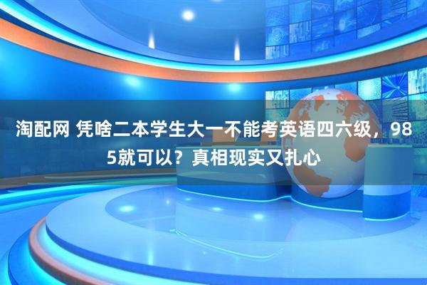 淘配网 凭啥二本学生大一不能考英语四六级，985就可以？真相现实又扎心