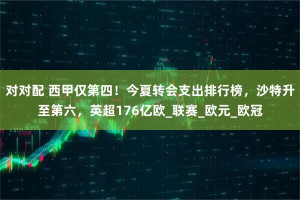 对对配 西甲仅第四!今夏转会支出排行榜,沙特升至第六,英超176亿欧_联赛_欧元_欧冠