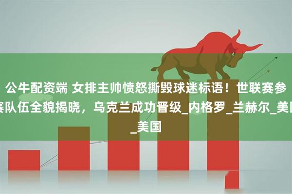 公牛配资端 女排主帅愤怒撕毁球迷标语！世联赛参赛队伍全貌揭晓，乌克兰成功晋级_内格罗_兰赫尔_美国