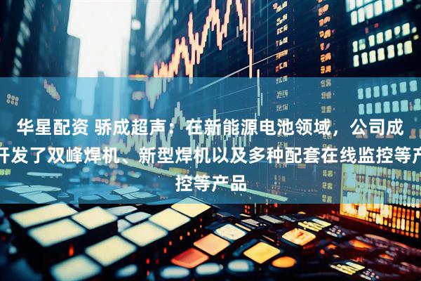 华星配资 骄成超声：在新能源电池领域，公司成功开发了双峰焊机、新型焊机以及多种配套在线监控等产品