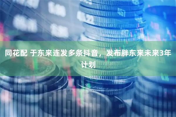 同花配 于东来连发多条抖音，发布胖东来未来3年计划