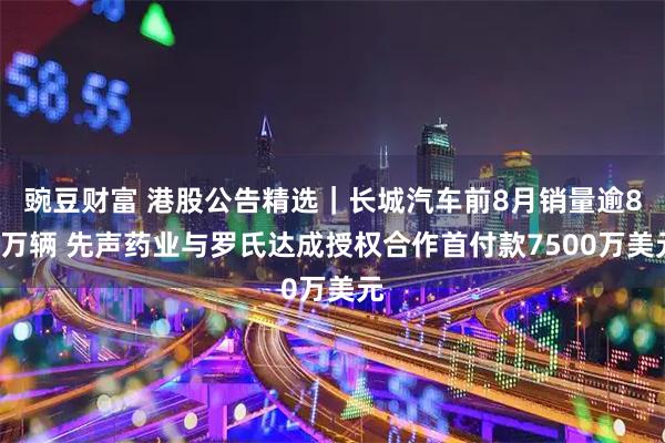 豌豆财富 港股公告精选｜长城汽车前8月销量逾80万辆 先声药业与罗氏达成授权合作首付款7500万美元